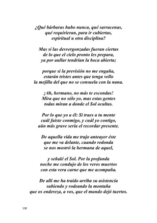 138
¿Qué bárbaras hubo nunca, qué sarracenas,
qué requirieran, para ir cubiertas,
espiritual u otra disciplina?
Mas si las desvergonzadas fueran ciertas
de lo que el cielo pronto les prepara,
ya por aullar tendrían la boca abierta;
porque si la previsión no me engaña,
estarán tristes antes que tenga vello
la mejilla del que no se consuela con la nana.
¡Ah, hermano, no más te escondas!
Mira que no sólo yo, mas estas gentes
todas miran a donde el Sol ocultas.
Por lo que yo a él: Si traes a tu mente
cuál fuiste conmigo, y cuál yo contigo,
aún más grave sería el recordar presente.
De aquella vida me trajo anteayer éste
que me va delante, cuando redonda
se nos mostró la hermana de aquel,
y señalé el Sol. Por la profunda
noche me condujo de los veros muertos
con esta vera carne que me acompaña.
De allí me ha traído arriba su asistencia
subiendo y rodeando la montaña
que os endereza, a vos, que el mundo dejó tuertos.
 