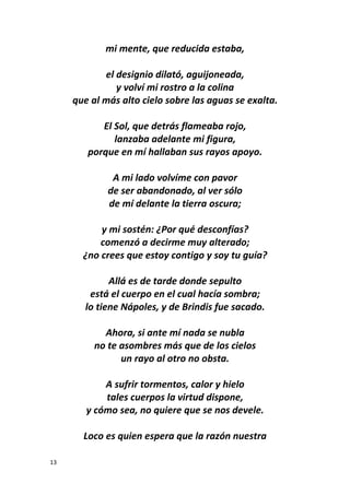 13
mi mente, que reducida estaba,
el designio dilató, aguijoneada,
y volví mi rostro a la colina
que al más alto cielo sobre las aguas se exalta.
El Sol, que detrás flameaba rojo,
lanzaba adelante mi figura,
porque en mí hallaban sus rayos apoyo.
A mi lado volvíme con pavor
de ser abandonado, al ver sólo
de mí delante la tierra oscura;
y mi sostén: ¿Por qué desconfías?
comenzó a decirme muy alterado;
¿no crees que estoy contigo y soy tu guía?
Allá es de tarde donde sepulto
está el cuerpo en el cual hacía sombra;
lo tiene Nápoles, y de Brindis fue sacado.
Ahora, si ante mí nada se nubla
no te asombres más que de los cielos
un rayo al otro no obsta.
A sufrir tormentos, calor y hielo
tales cuerpos la virtud dispone,
y cómo sea, no quiere que se nos devele.
Loco es quien espera que la razón nuestra
 