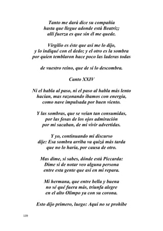 139
Tanto me dará dice su compañía
hasta que llegue adonde está Beatriz;
allí fuerza es que sin él me quede.
Virgilio es éste que así me lo dijo,
y lo indiqué con el dedo; y el otro es la sombra
por quien temblaron hace poco las laderas todas
de vuestro reino, que de sí lo descombra.
Canto XXIV
Ni el habla al paso, ni el paso al habla más lento
hacían, mas razonando íbamos con energía,
como nave impulsada por buen viento.
Y las sombras, que se veían tan consumidas,
por las fosas de los ojos admiración
por mi sacaban, de mi vivir advertidas.
Y yo, continuando mi discurso
dije: Esa sombra arriba va quizá más tarda
que no lo haría, por causa de otro.
Mas dime, si sabes, dónde está Piccarda:
Dime si de notar veo alguna persona
entre esta gente que así en mí repara.
Mi hermana, que entre bella y buena
no sé qué fuera más, triunfa alegre
en el alto Olimpo ya con su corona.
Esto dijo primero, luego: Aquí no se prohíbe
 