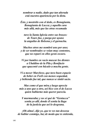 140
nombrar a nadie, dado que tan alterada
está nuestra apariencia por la dieta.
Éste, y mostrólo con el dedo, es Bonagiunta,
Bonagiunta de Lucca; y aquella cara
más allá, más que las otras recamada
tuvo la Santa Iglesia entre sus brazos:
de Tours fue, y purga por ayuno
la anguilas de Bolsena y el garnacha.
Muchos otros me nombró uno por uno;
y de ser nombrados se veían muy contentos,
que no reparé en ellos gesto oscuro.
Vi por hambre en vacío mascar los dientes
a Ubaldino de la Pila y Bonifacio
que apacentó con báculo a mucha gente.
Vi a meser Marchese, que tuvo buen espacio
de beber en Forli con menos sequedad,
y bebiendo fue tal, que nunca se sintió sacio.
Mas como el que mira y luego aprecia
más a uno que a otro, así hice con el de Lucca
quien hablarme más querer parecía.
Y murmuraba; y no sé qué de “Gentucca”
sentía yo allí, donde él sentía la llaga
de la justicia que así lo desgrana.
¡Oh alma!, dije yo, que te ves tan deseosa
de hablar conmigo, haz de modo que te entienda,
 