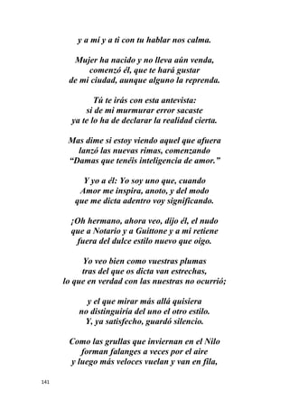 141
y a mí y a ti con tu hablar nos calma.
Mujer ha nacido y no lleva aún venda,
comenzó él, que te hará gustar
de mi ciudad, aunque alguno la reprenda.
Tú te irás con esta antevista:
si de mi murmurar error sacaste
ya te lo ha de declarar la realidad cierta.
Mas dime si estoy viendo aquel que afuera
lanzó las nuevas rimas, comenzando
“Damas que tenéis inteligencia de amor.”
Y yo a él: Yo soy uno que, cuando
Amor me inspira, anoto, y del modo
que me dicta adentro voy significando.
¡Oh hermano, ahora veo, dijo él, el nudo
que a Notario y a Guittone y a mi retiene
fuera del dulce estilo nuevo que oigo.
Yo veo bien como vuestras plumas
tras del que os dicta van estrechas,
lo que en verdad con las nuestras no ocurrió;
y el que mirar más allá quisiera
no distinguiría del uno el otro estilo.
Y, ya satisfecho, guardó silencio.
Como las grullas que inviernan en el Nilo
forman falanges a veces por el aire
y luego más veloces vuelan y van en fila,
 