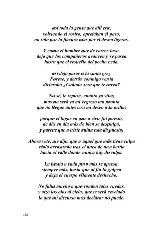 142
así toda la gente que allí era,
volviendo el rostro, apretaban el paso,
no sólo por la flacura más por el deseo ligeras.
Y como el hombre que de correr laxo,
deja que los compañeros avancen y se pasea
hasta que el resuello del pecho ceda,
así dejó pasar a la santa grey
Forese, y detrás conmigo venía
diciendo: ¿Cuándo será que te revea?
No sé, le repuse, cuánto yo viva;
mas no será ya mi regreso tan pronto
que no llegue antes con mi deseo a la orilla;
porque el lugar en que a vivir fui puesto,
de día en día más de bien se despulpa,
y parece que a triste ruina está dispuesto.
Ahora vete, me dijo, que a aquel que más tiene culpa
véolo arrastrado tras el anca de una bestia
hacia el valle donde nunca hay disculpa.
La bestia a cada paso más se apresa,
siempre más, hasta que al fin lo golpea
y deja el cuerpo vilmente deshecho.
No falta mucho a que ronden tales ruedas,
y alzó los ojos al cielo, que te será revelado
lo que mi discurso más declarar no puede.
 