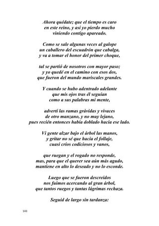 143
Ahora quédate; que el tiempo es caro
en este reino, y así yo pierdo mucho
viniendo contigo apareado.
Como se sale algunas veces al galope
un caballero del escuadrón que cabalga,
y va a tomar el honor del primer choque,
tal se partió de nosotros con mayor paso;
y yo quedé en el camino con esos dos,
que fueron del mundo mariscales grandes.
Y cuando se hubo adentrado adelante
que mis ojos tras él seguían
como a sus palabras mi mente,
advertí las ramas grávidas y vivaces
de otro manzano, y no muy lejano,
pues recién entonces había doblado hacia ese lado.
Vi gente alzar bajo el árbol las manos,
y gritar no sé que hacia el follaje,
cuasi críos codiciosos y vanos,
que ruegan y el rogado no responde,
mas, para que el querer sea aún más agudo,
mantiene en alto lo deseado y no lo esconde.
Luego que se fueron descreídos
nos fuimos acercando al gran árbol,
que tantos ruegos y tantas lágrimas rechaza.
Seguid de largo sin tardanza:
 
