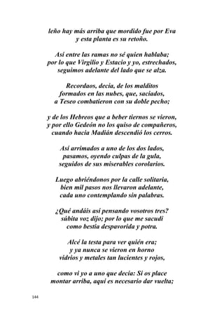 144
leño hay más arriba que mordido fue por Eva
y esta planta es su retoño.
Así entre las ramas no sé quien hablaba;
por lo que Virgilio y Estacio y yo, estrechados,
seguimos adelante del lado que se alza.
Recordaos, decía, de los malditos
formados en las nubes, que, saciados,
a Teseo combatieron con su doble pecho;
y de los Hebreos que a beber tiernos se vieron,
y por ello Gedeón no los quiso de compañeros,
cuando hacia Madián descendió los cerros.
Así arrimados a uno de los dos lados,
pasamos, oyendo culpas de la gula,
seguidos de sus miserables corolarios.
Luego abriéndonos por la calle solitaria,
bien mil pasos nos llevaron adelante,
cada uno contemplando sin palabras.
¿Qué andáis así pensando vosotros tres?
súbita voz dijo; por lo que me sacudí
como bestia despavorida y potra.
Alcé la testa para ver quién era;
y ya nunca se vieron en horno
vidrios y metales tan lucientes y rojos,
como vi yo a uno que decía: Si os place
montar arriba, aquí es necesario dar vuelta;
 