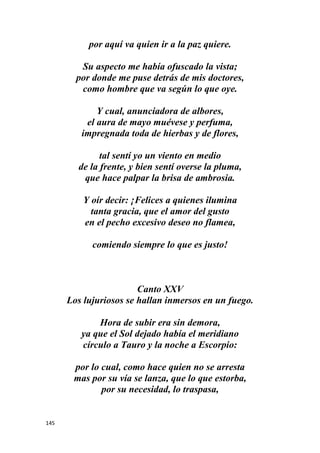 145
por aquí va quien ir a la paz quiere.
Su aspecto me había ofuscado la vista;
por donde me puse detrás de mis doctores,
como hombre que va según lo que oye.
Y cual, anunciadora de albores,
el aura de mayo muévese y perfuma,
impregnada toda de hierbas y de flores,
tal sentí yo un viento en medio
de la frente, y bien sentí overse la pluma,
que hace palpar la brisa de ambrosia.
Y oír decir: ¡Felices a quienes ilumina
tanta gracia, que el amor del gusto
en el pecho excesivo deseo no flamea,
comiendo siempre lo que es justo!
Canto XXV
Los lujuriosos se hallan inmersos en un fuego.
Hora de subir era sin demora,
ya que el Sol dejado había el meridiano
círculo a Tauro y la noche a Escorpio:
por lo cual, como hace quien no se arresta
mas por su vía se lanza, que lo que estorba,
por su necesidad, lo traspasa,
 