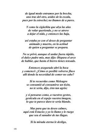 146
de igual modo entramos por la brecha,
uno tras del otro, asidos de la escala,
pues por la estrechez no íbamos de a pares.
Y como la cigüeñita que alza las alas
de volar queriendo, y no se atreve
a dejar el nido, y entonces las baja,
así estaba yo con el deseo de preguntar
animado y muerto, en la actitud
de quien a preguntar se prepara.
No se privó, aunque el andar fuera rápido,
el dulce padre mío, mas dijo: Dispara el arco
de hablar, que hasta el hierro tienes tensado.
Entonces asegurado abrí la boca
y comencé: ¿Cómo es posible volverse flaco
allí donde la necesidad de comer no cabe?
Si te recuerdas como Meleagro
se consumió al consumirse un tizón,
no te sería, dijo, ésto tan agrio;
y si pensaras como, a vuestros gestos,
gesticula en el espejo vuestra imagen,
lo que te parece duro te sería blando.
Mas para que tu deseo calmes,
aquí está Estacio; y yo lo llamo y le ruego
que sea el sanador de tus llagas.
Si la mirada eterna le desligo,
 