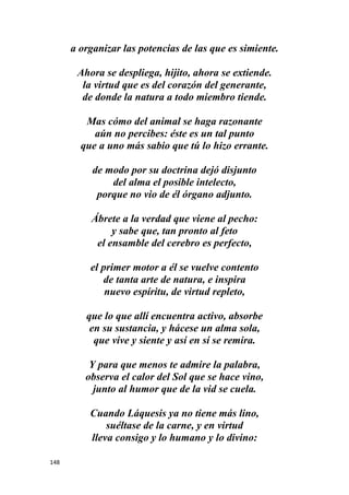 148
a organizar las potencias de las que es simiente.
Ahora se despliega, hijito, ahora se extiende.
la virtud que es del corazón del generante,
de donde la natura a todo miembro tiende.
Mas cómo del animal se haga razonante
aún no percibes: éste es un tal punto
que a uno más sabio que tú lo hizo errante.
de modo por su doctrina dejó disjunto
del alma el posible intelecto,
porque no vio de él órgano adjunto.
Ábrete a la verdad que viene al pecho:
y sabe que, tan pronto al feto
el ensamble del cerebro es perfecto,
el primer motor a él se vuelve contento
de tanta arte de natura, e inspira
nuevo espíritu, de virtud repleto,
que lo que allí encuentra activo, absorbe
en su sustancia, y hácese un alma sola,
que vive y siente y así en sí se remira.
Y para que menos te admire la palabra,
observa el calor del Sol que se hace vino,
junto al humor que de la vid se cuela.
Cuando Láquesis ya no tiene más lino,
suéltase de la carne, y en virtud
lleva consigo y lo humano y lo divino:
 