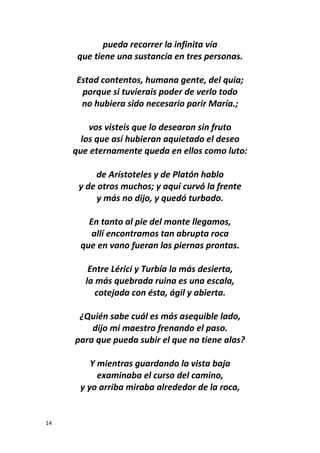 14
pueda recorrer la infinita vía
que tiene una sustancia en tres personas.
Estad contentos, humana gente, del quia;
porque si tuvierais poder de verlo todo
no hubiera sido necesario parir María.;
vos visteis que lo desearon sin fruto
los que así hubieran aquietado el deseo
que eternamente queda en ellos como luto:
de Arístoteles y de Platón hablo
y de otros muchos; y aquí curvó la frente
y más no dijo, y quedó turbado.
En tanto al pie del monte llegamos,
allí encontramos tan abrupta roca
que en vano fueran las piernas prontas.
Entre Lérici y Turbía la más desierta,
la más quebrada ruina es una escala,
cotejada con ésta, ágil y abierta.
¿Quién sabe cuál es más asequible lado,
dijo mi maestro frenando el paso.
para que pueda subir el que no tiene alas?
Y mientras guardando la vista baja
examinaba el curso del camino,
y yo arriba miraba alrededor de la roca,
 