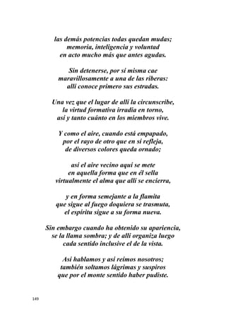 149
las demás potencias todas quedan mudas;
memoria, inteligencia y voluntad
en acto mucho más que antes agudas.
Sin detenerse, por sí misma cae
maravillosamente a una de las riberas:
allí conoce primero sus estradas.
Una vez que el lugar de allí la circunscribe,
la virtud formativa irradia en torno,
así y tanto cuánto en los miembros vive.
Y como el aire, cuando está empapado,
por el rayo de otro que en sí refleja,
de diversos colores queda ornado;
así el aire vecino aquí se mete
en aquella forma que en él sella
virtualmente el alma que allí se encierra,
y en forma semejante a la flamita
que sigue al fuego doquiera se trasmuta,
el espíritu sigue a su forma nueva.
Sin embargo cuando ha obtenido su apariencia,
se la llama sombra; y de allí organiza luego
cada sentido inclusive el de la vista.
Así hablamos y así reímos nosotros;
también soltamos lágrimas y suspiros
que por el monte sentido haber pudiste.
 