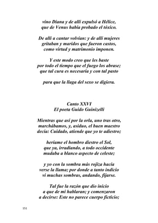 151
vino Diana y de allí expulsó a Hélice,
que de Venus había probado el tóxico.
De allí a cantar volvían: y de allí mujeres
gritaban y maridos que fueron castos,
como virtud y matrimonio imponen.
Y este modo creo que les baste
por todo el tiempo que el fuego los abrase;
que tal cura es necesaria y con tal pasto
para que la llaga del sexo se digiera.
Canto XXVI
El poeta Guido Guinizelli
Mientras que así por la orla, uno tras otro,
marchábamos, y, asiduo, el buen maestro
decía: Cuidado, atiende que yo te adiestro;
heríame el hombro diestro el Sol,
que ya, irradiando, a todo occidente
mudaba a blanco aspecto de celeste;
y yo con la sombra más rojiza hacía
verse la llama; por donde a tanto indicio
vi muchas sombras, andando, fijarse.
Tal fue la razón que dio inicio
a que de mi hablaran; y comenzaron
a decirse: Este no parece cuerpo ficticio;
 