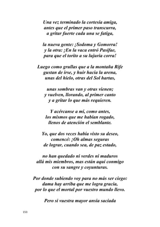 153
Una vez terminado la cortesía amiga,
antes que el primer paso transcurra,
a gritar fuerte cada una se fatiga,
la nueva gente: ¡Sodoma y Gomorra!
y la otra: ¡En la vaca entró Pasífae,
para que el torito a su lujuria corra!
Luego como grullas que a la montaña Rife
gustan de irse, y huir hacia la arena,
unas del hielo, otras del Sol hartas,
unas sombras van y otras vienen;
y vuelven, llorando, al primer canto
y a gritar lo que más requieren.
Y acércanse a mí, como antes,
los mismos que me habían rogado,
llenos de atención el semblante.
Yo, que dos veces había visto su deseo,
comencé: ¡Oh almas seguras
de lograr, cuando sea, de paz estado,
no han quedado ni verdes ni maduros
allá mis miembros, mas están aquí conmigo
con su sangre y coyunturas.
Por donde subiendo voy para no más ser ciego:
dama hay arriba que me logra gracia,
por lo que el mortal por vuestro mundo llevo.
Pero si vuestra mayor ansia saciada
 