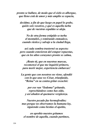 154
pronto se hallare, de modo que el cielo os albergue,
que lleno está de amor y más amplio se espacia,
decidme, a fin de que luego en papel lo grabe,
quién sois vosotros, y qué es aquella turba
que de vuestras espaldas se aleja.
No de otra forma estúpido se turba
el montañés, y remirando enmudece,
cuando rústico y salvaje a la ciudad llega,
así cada sombra trastornó su aspecto;
pero cuando estuvieron del estupor repuestas,
que en los altos corazones pronto se calma,
¡Beato tú, que en nuestras marcas,
recomenzó el que me inquirió primero,
para morir mejor, experiencia embarcas!
La gente que con nosotros no viene, ofendió
con lo que una vez César, triunfando,
“Reina” en su contra gritar escuchó:
por eso van “Sodoma” gritando,
reprochándose como has oído,
y así añaden al quemarse vergüenza.
Nuestro pecado fue hermafrodito;
mas porque no observamos la humana ley,
siguiendo como bestias el apetito,
en oprobio nuestro gritamos
el nombre de aquella, cuando partimos,
 