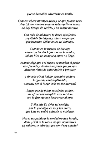 155
que se bestializó encerrada en bestia.
Conoces ahora nuestros actos y de qué fuimos reos:
si quizá por nombre quieres saber quiénes somos
no hay tiempo de decirlo, y no sabría hacerlo.
Con todo de mi dejaré tu deseo satisfecho:
soy Guido Guinizelli y ahora me purgo,
por haberme dolido antes del extremo.
Cuando en la tristeza de Licurgo
corrieron los dos hijos a rever la madre,
tal me hice yo, aunque a tanto no llego,
cuando oigo que a sí mismo se nombra el padre
que fue mío y de otros mayores que yo, que
hicieron rimas de amor dulces y gentiles;
y sin más oír ni hablar pensativo anduve
largo rato contemplándolo,
aunque, por el fuego, más no me acerqué.
Luego que de mirar satisfecho estuve,
me ofrecí por completo a su servicio
con la firmeza que hace creer al otro.
Y él a mí: Tu dejas tal vestigio,
por lo que oigo, en mí y tan claro,
que Lete no podrá quitarlo ni nublarlo.
Mas si tus palabras lo verdadero han jurado,
dime ¿cuál es la razón de que demuestres
en palabras o miradas que por ti soy amado?
 