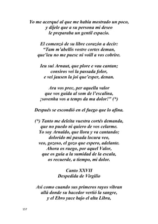 157
Yo me acerqué al que me había mostrado un poco,
y díjele que a su persona mi deseo
le preparaba un gentil espacio.
El comenzó de su libre corazón a decir:
“Tam m’abellis vostre cortes deman,
que’ieu no me puesc ni voill a vos cobrire.
Ieu sui Arnaut, que plore e vau cantan;
consiros vei la passada folor,
e vei jausen la joi que’esper, denan.
Ara vos prec, per aquella valor
que vos guida al som de l’escalina,
¡sovenha vos a temps da ma dolor!" (*)
Después se escondió en el fuego que lo afina.
(*) Tanto me deleita vuestra cortés demanda,
que no puedo ni quiero de vos celarme.
Yo soy Arnaldo, que llora y va cantando;
dolorido mi pasada locura veo,
veo, gozoso, el gozo que espero, adelante.
Ahora os ruego, por aquel Valor,
que os guía a la sumidad de la escala,
os recuerde, a tiempo, mi dolor.
Canto XXVII
Despedida de Virgilio
Así como cuando sus primeros rayos vibran
allá donde su hacedor vertió la sangre,
y el Ebro yace bajo el alta Libra,
 