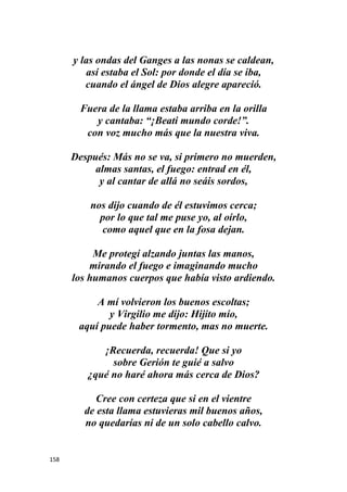 158
y las ondas del Ganges a las nonas se caldean,
así estaba el Sol: por donde el día se iba,
cuando el ángel de Dios alegre apareció.
Fuera de la llama estaba arriba en la orilla
y cantaba: “¡Beati mundo corde!”.
con voz mucho más que la nuestra viva.
Después: Más no se va, si primero no muerden,
almas santas, el fuego: entrad en él,
y al cantar de allá no seáis sordos,
nos dijo cuando de él estuvimos cerca;
por lo que tal me puse yo, al oírlo,
como aquel que en la fosa dejan.
Me protegí alzando juntas las manos,
mirando el fuego e imaginando mucho
los humanos cuerpos que había visto ardiendo.
A mí volvieron los buenos escoltas;
y Virgilio me dijo: Hijito mío,
aquí puede haber tormento, mas no muerte.
¡Recuerda, recuerda! Que si yo
sobre Gerión te guié a salvo
¿qué no haré ahora más cerca de Dios?
Cree con certeza que si en el vientre
de esta llama estuvieras mil buenos años,
no quedarías ni de un solo cabello calvo.
 