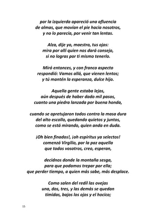 15
por la izquierda apareció una afluencia
de almas, que movían el pie hacia nosotros,
y no lo parecía, por venir tan lentas.
Alza, dije yo, maestro, tus ojos:
mira por allí quien nos dará consejo,
si no logras por ti mismo tenerlo.
Miró entonces, y con franco aspecto
respondió: Vamos allá, que vienen lentos;
y tú mantén la esperanza, dulce hijo.
Aquella gente estaba lejos,
aún después de haber dado mil pasos,
cuanto una piedra lanzada por buena honda,
cuando se apretujaron todos contra la masa dura
del alto escollo, quedando quietos y juntos,
como se está mirando, quien anda en duda.
¡Oh bien finados!, ¡oh espíritus ya selectos!
comenzó Virgilio, por la paz aquella
que todos vosotros, creo, esperan,
decidnos donde la montaña sesga,
para que podamos trepar por ella;
que perder tiempo, a quien más sabe, más desplace.
Como salen del redil las ovejas
una, dos, tres, y las demás se quedan
tímidas, bajos los ojos y el hocico;
 