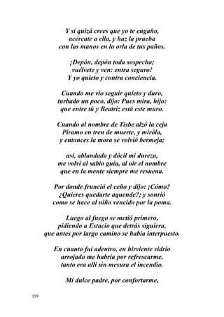 159
Y si quizá crees que yo te engaño,
acércate a ella, y haz la prueba
con las manos en la orla de tus paños.
¡Depón, depón toda sospecha;
vuélvete y ven: entra seguro!
Y yo quieto y contra conciencia.
Cuando me vio seguir quieto y duro,
turbado un poco, dijo: Pues mira, hijo:
que entre tú y Beatriz está este muro.
Cuando al nombre de Tisbe alzó la ceja
Píramo en tren de muerte, y miróla,
y entonces la mora se volvió bermeja;
así, ablandada y dócil mi dureza,
me volví al sabio guía, al oír el nombre
que en la mente siempre me resuena.
Por donde frunció el ceño y dijo: ¡Cómo?
¿Quieres quedarte aquende?; y sonrió
como se hace al niño vencido por la poma.
Luego al fuego se metió primero,
pidiendo a Estacio que detrás siguiera,
que antes por largo camino se había interpuesto.
En cuanto fui adentro, en hirviente vidrio
arrojado me habría por refrescarme,
tanto era allí sin mesura el incendio.
Mi dulce padre, por confortarme,
 