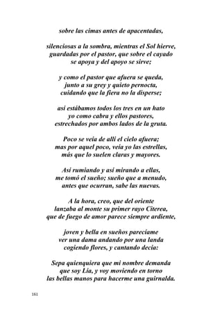 161
sobre las cimas antes de apacentadas,
silenciosas a la sombra, mientras el Sol hierve,
guardadas por el pastor, que sobre el cayado
se apoya y del apoyo se sirve;
y como el pastor que afuera se queda,
junto a su grey y quieto pernocta,
cuidando que la fiera no la disperse;
así estábamos todos los tres en un hato
yo como cabra y ellos pastores,
estrechados por ambos lados de la gruta.
Poco se veía de allí el cielo afuera;
mas por aquel poco, veía yo las estrellas,
más que lo suelen claras y mayores.
Así rumiando y así mirando a ellas,
me tomó el sueño; sueño que a menudo,
antes que ocurran, sabe las nuevas.
A la hora, creo, que del oriente
lanzaba al monte su primer rayo Citerea,
que de fuego de amor parece siempre ardiente,
joven y bella en sueños parecíame
ver una dama andando por una landa
cogiendo flores, y cantando decía:
Sepa quienquiera que mi nombre demanda
que soy Lía, y voy moviendo en torno
las bellas manos para hacerme una guirnalda.
 