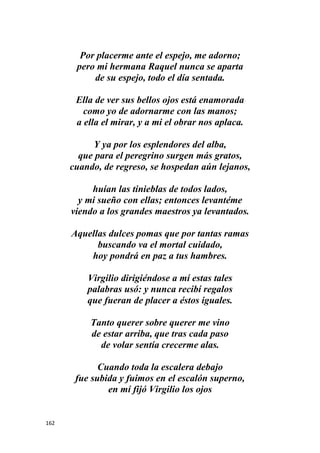 162
Por placerme ante el espejo, me adorno;
pero mi hermana Raquel nunca se aparta
de su espejo, todo el día sentada.
Ella de ver sus bellos ojos está enamorada
como yo de adornarme con las manos;
a ella el mirar, y a mi el obrar nos aplaca.
Y ya por los esplendores del alba,
que para el peregrino surgen más gratos,
cuando, de regreso, se hospedan aún lejanos,
huían las tinieblas de todos lados,
y mi sueño con ellas; entonces levantéme
viendo a los grandes maestros ya levantados.
Aquellas dulces pomas que por tantas ramas
buscando va el mortal cuidado,
hoy pondrá en paz a tus hambres.
Virgilio dirigiéndose a mí estas tales
palabras usó: y nunca recibí regalos
que fueran de placer a éstos iguales.
Tanto querer sobre querer me vino
de estar arriba, que tras cada paso
de volar sentía crecerme alas.
Cuando toda la escalera debajo
fue subida y fuimos en el escalón superno,
en mí fijó Virgilio los ojos
 