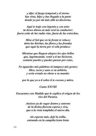 163
y dijo: el fuego temporal y el eterno
has visto, hijo; y has llegado a la parte
donde yo por mí más allá no discierno.
Aquí te traje con ingenio y con arte;
tu deseo ahora en más será tu conductor;
fuera estás de las rudas vías, fuera de las estrechas.
Mira el Sol que en la frente te reluce;
mira las hierbas, las flores y las frondas
que aquí la tierra por sí sola produce.
Mientras que lleguen alegres los ojos bellos
que, lagrimeando, venir a ti me hicieron,
sentarte puedes y puedes pasear por estos.
No aguardes mis palabras ni tampoco mis gestos;
libre, recto y sano es tu arbitrio,
y sería errado no obrar a su mando:
por lo que yo a ti sobre ti te corono y mitro.
Canto XXVIII
Encuentro con Matilde que le explica el origen de los
ríos del Paraíso.
Ansioso ya de vagar dentro y entorno
de la divina floresta espesa y viva,
que a la vista templaba el nuevo día,
sin esperar más, dejé la orilla,
entrando en la campiña lento lento
 