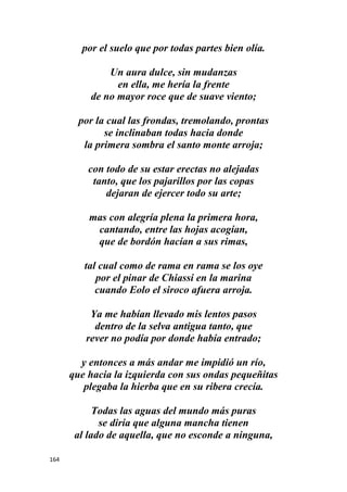 164
por el suelo que por todas partes bien olía.
Un aura dulce, sin mudanzas
en ella, me hería la frente
de no mayor roce que de suave viento;
por la cual las frondas, tremolando, prontas
se inclinaban todas hacia donde
la primera sombra el santo monte arroja;
con todo de su estar erectas no alejadas
tanto, que los pajarillos por las copas
dejaran de ejercer todo su arte;
mas con alegría plena la primera hora,
cantando, entre las hojas acogían,
que de bordón hacían a sus rimas,
tal cual como de rama en rama se los oye
por el pinar de Chiassi en la marina
cuando Eolo el siroco afuera arroja.
Ya me habían llevado mis lentos pasos
dentro de la selva antigua tanto, que
rever no podía por donde había entrado;
y entonces a más andar me impidió un río,
que hacia la izquierda con sus ondas pequeñitas
plegaba la hierba que en su ribera crecía.
Todas las aguas del mundo más puras
se diría que alguna mancha tienen
al lado de aquella, que no esconde a ninguna,
 