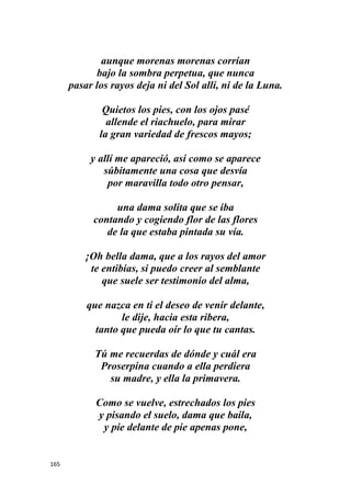 165
aunque morenas morenas corrían
bajo la sombra perpetua, que nunca
pasar los rayos deja ni del Sol allí, ni de la Luna.
Quietos los pies, con los ojos pasé
allende el riachuelo, para mirar
la gran variedad de frescos mayos;
y allí me apareció, así como se aparece
súbitamente una cosa que desvía
por maravilla todo otro pensar,
una dama solita que se iba
contando y cogiendo flor de las flores
de la que estaba pintada su vía.
¡Oh bella dama, que a los rayos del amor
te entibias, si puedo creer al semblante
que suele ser testimonio del alma,
que nazca en ti el deseo de venir delante,
le dije, hacia esta ribera,
tanto que pueda oír lo que tu cantas.
Tú me recuerdas de dónde y cuál era
Proserpina cuando a ella perdiera
su madre, y ella la primavera.
Como se vuelve, estrechados los pies
y pisando el suelo, dama que baila,
y pie delante de pie apenas pone,
 