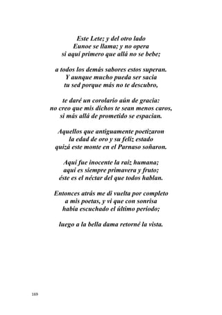 169
Este Lete; y del otro lado
Eunoe se llama; y no opera
si aquí primero que allá no se bebe;
a todos los demás sabores estos superan.
Y aunque mucho pueda ser sacia
tu sed porque más no te descubro,
te daré un corolario aún de gracia:
no creo que mis dichos te sean menos caros,
si más allá de prometido se espacian.
Aquellos que antiguamente poetizaron
la edad de oro y su feliz estado
quizá este monte en el Parnaso soñaron.
Aquí fue inocente la raíz humana;
aquí es siempre primavera y fruto;
éste es el néctar del que todos hablan.
Entonces atrás me di vuelta por completo
a mis poetas, y vi que con sonrisa
había escuchado el último período;
luego a la bella dama retorné la vista.
 