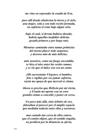 171
me vino en reprender la osadía de Eva,
pues allí donde obedecían la tierra y el cielo,
una mujer, sola y con todo recién formada,
no sufriera el estar bajo algún velo;
bajo el cual, si devota hubiese durado,
habría aquellas inefables delicias
gozado primero y por largo rato.
Mientras caminaba entre tantas primicias
del eterno placer todo suspenso,
y deseoso aún de más delicias,
ante nosotros, como un fuego encendido,
se hizo el aire entre las verdes ramas;
y se vio que el dulce son era un canto.
¡Oh sacrosantas Vírgenes, si hambre,
frío o vigilias por vos jamás sufriera,
razón me apoya de que merced os clame.
Ahora es preciso que Helicón por mí vierta,
y Urania me aporte con su coro
grandes temas a concebir y poner en verso.
Un poco más allá, siete árboles de oro,
falseaban el parecer por el amplio espacio
que mediaba todavía entre ellos y nosotros;
mas cuando tan cerca de ellos estuve,
que el común objeto, que al sentido engaña,
no perdiera por la distancia su efecto,
 