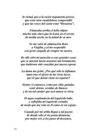 172
la virtud, que a la razón argumento provee,
que eran siete candelabros comprendió
y que las voces del canto eran “Hosanna”.
Flameaba arriba el bello objeto
mucho más claro que la Luna en el sereno
de media noche en la mitad de su mes.
Yo me volví de admiración lleno
a Virgilio, y el me respondió
con gesto cargado de estupor no menos.
De allí volví mi atención a esas grandes cosas
que se movían hacia nosotros tan lentamente,
que hubieran sido vencidas por nueva esposa.
La dama me gritó: ¿Por qué sólo te inflamas
tanto tras el efecto de las vivas luces,
que lo que detrás viene no reparas?
Gentes vi entonces, como por ellas guiadas,
venir detrás, vestidas de blanco;
y de un tal candor que acá nunca se viera.
El agua resplandecía del izquierdo lado,
y reflejaba mi izquierdo costado,
de modo que me veía en él como en un espejo.
Cuando por mi orilla llegué a tal puesto
de donde sólo el río ponía distancia,
por mejor ver, a los pasos di descanso,
 