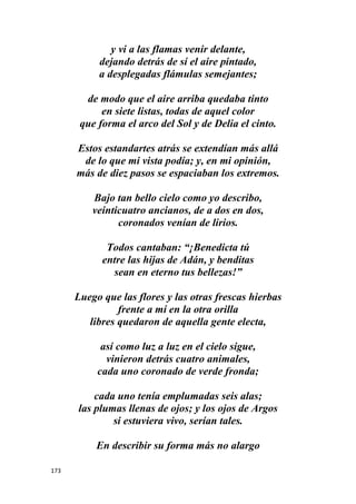 173
y vi a las flamas venir delante,
dejando detrás de sí el aire pintado,
a desplegadas flámulas semejantes;
de modo que el aire arriba quedaba tinto
en siete listas, todas de aquel color
que forma el arco del Sol y de Delia el cinto.
Estos estandartes atrás se extendían más allá
de lo que mi vista podía; y, en mi opinión,
más de diez pasos se espaciaban los extremos.
Bajo tan bello cielo como yo describo,
veinticuatro ancianos, de a dos en dos,
coronados venían de lirios.
Todos cantaban: “¡Benedicta tú
entre las hijas de Adán, y benditas
sean en eterno tus bellezas!”
Luego que las flores y las otras frescas hierbas
frente a mí en la otra orilla
libres quedaron de aquella gente electa,
así como luz a luz en el cielo sigue,
vinieron detrás cuatro animales,
cada uno coronado de verde fronda;
cada uno tenía emplumadas seis alas;
las plumas llenas de ojos; y los ojos de Argos
si estuviera vivo, serían tales.
En describir su forma más no alargo
 