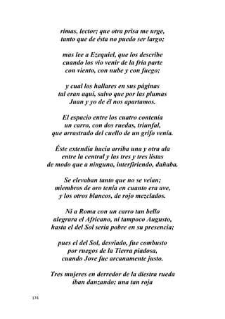 174
rimas, lector; que otra prisa me urge,
tanto que de ésta no puedo ser largo;
mas lee a Ezequiel, que los describe
cuando los vio venir de la fría parte
con viento, con nube y con fuego;
y cual los hallares en sus páginas
tal eran aquí, salvo que por las plumas
Juan y yo de él nos apartamos.
El espacio entre los cuatro contenía
un carro, con dos ruedas, triunfal,
que arrastrado del cuello de un grifo venía.
Éste extendía hacia arriba una y otra ala
entre la central y las tres y tres listas
de modo que a ninguna, interfiriendo, dañaba.
Se elevaban tanto que no se veían;
miembros de oro tenía en cuanto era ave,
y los otros blancos, de rojo mezclados.
Ni a Roma con un carro tan bello
alegrara el Africano, ni tampoco Augusto,
hasta el del Sol sería pobre en su presencia;
pues el del Sol, desviado, fue combusto
por ruegos de la Tierra piadosa,
cuando Jove fue arcanamente justo.
Tres mujeres en derredor de la diestra rueda
iban danzando; una tan roja
 
