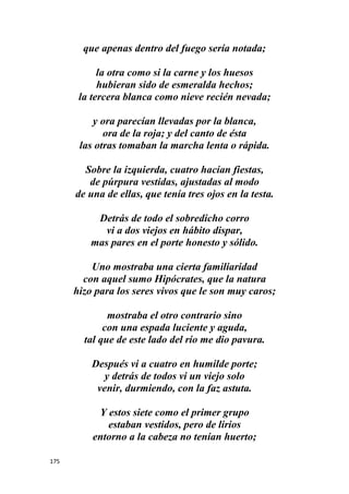 175
que apenas dentro del fuego sería notada;
la otra como si la carne y los huesos
hubieran sido de esmeralda hechos;
la tercera blanca como nieve recién nevada;
y ora parecían llevadas por la blanca,
ora de la roja; y del canto de ésta
las otras tomaban la marcha lenta o rápida.
Sobre la izquierda, cuatro hacían fiestas,
de púrpura vestidas, ajustadas al modo
de una de ellas, que tenía tres ojos en la testa.
Detrás de todo el sobredicho corro
vi a dos viejos en hábito dispar,
mas pares en el porte honesto y sólido.
Uno mostraba una cierta familiaridad
con aquel sumo Hipócrates, que la natura
hizo para los seres vivos que le son muy caros;
mostraba el otro contrario sino
con una espada luciente y aguda,
tal que de este lado del río me dio pavura.
Después vi a cuatro en humilde porte;
y detrás de todos vi un viejo solo
venir, durmiendo, con la faz astuta.
Y estos siete como el primer grupo
estaban vestidos, pero de lirios
entorno a la cabeza no tenían huerto;
 