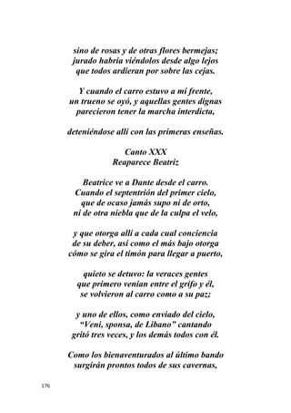 176
sino de rosas y de otras flores bermejas;
jurado habría viéndolos desde algo lejos
que todos ardieran por sobre las cejas.
Y cuando el carro estuvo a mí frente,
un trueno se oyó, y aquellas gentes dignas
parecieron tener la marcha interdicta,
deteniéndose allí con las primeras enseñas.
Canto XXX
Reaparece Beatriz
Beatrice ve a Dante desde el carro.
Cuando el septentrión del primer cielo,
que de ocaso jamás supo ni de orto,
ni de otra niebla que de la culpa el velo,
y que otorga allí a cada cual conciencia
de su deber, así como el más bajo otorga
cómo se gira el timón para llegar a puerto,
quieto se detuvo: la veraces gentes
que primero venían entre el grifo y él,
se volvieron al carro como a su paz;
y uno de ellos, como enviado del cielo,
“Veni, sponsa, de Libano” cantando
gritó tres veces, y los demás todos con él.
Como los bienaventurados al último bando
surgirán prontos todos de sus cavernas,
 