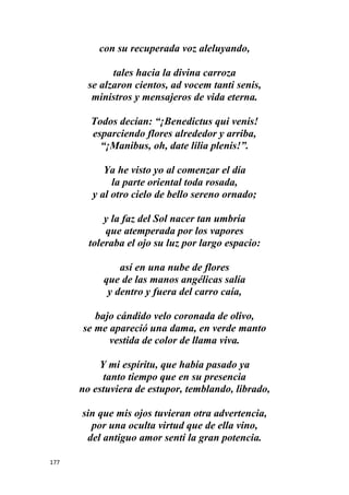 177
con su recuperada voz aleluyando,
tales hacia la divina carroza
se alzaron cientos, ad vocem tanti senis,
ministros y mensajeros de vida eterna.
Todos decían: “¡Benedictus qui venis!
esparciendo flores alrededor y arriba,
“¡Manibus, oh, date lilia plenis!”.
Ya he visto yo al comenzar el día
la parte oriental toda rosada,
y al otro cielo de bello sereno ornado;
y la faz del Sol nacer tan umbría
que atemperada por los vapores
toleraba el ojo su luz por largo espacio:
así en una nube de flores
que de las manos angélicas salía
y dentro y fuera del carro caía,
bajo cándido velo coronada de olivo,
se me apareció una dama, en verde manto
vestida de color de llama viva.
Y mi espíritu, que había pasado ya
tanto tiempo que en su presencia
no estuviera de estupor, temblando, librado,
sin que mis ojos tuvieran otra advertencia,
por una oculta virtud que de ella vino,
del antiguo amor sentí la gran potencia.
 