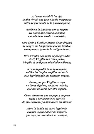 178
Así como me hirió los ojos
la alta virtud, que ya me había traspasado
antes de que salido de la puericia fuese,
volvíme a la izquierda con el respeto
del niñito que corre a la mama,
cuando tiene miedo o está triste,
para decir a Virgilio: Menos de un dracma
de sangre me ha quedado que no tiemble;
conozco los signos de la antigua llama.
Pero Virgilio nos había dejado privados
de él, Virgilio dulcísimo padre,
Virgilio al cual para mi salud me dieron;
ni cuanto perdió la antigua madre,
valió a las limpias mejillas del rocío
que, lagrimeando, no tornaran negras.
Dante, porque Virgilio se vaya
no llores siquiera, no llores todavía;
que has de llorar por otra espada.
Como almirante que en popa y en proa
viene a ver la gente en servicio
de otros barcos, y a bien hacer los alienta;
sobre la banda del carro izquierda,
cuando volvíme al oír mi nombre,
que aquí por necesidad se consigna,
 
