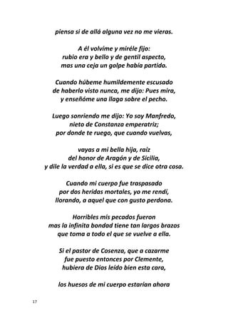 17
piensa si de allá alguna vez no me vieras.
A él volvíme y miréle fijo:
rubio era y bello y de gentil aspecto,
mas una ceja un golpe había partido.
Cuando húbeme humildemente escusado
de haberlo visto nunca, me dijo: Pues mira,
y enseñóme una llaga sobre el pecho.
Luego sonriendo me dijo: Yo soy Manfredo,
nieto de Constanza emperatriz;
por donde te ruego, que cuando vuelvas,
vayas a mi bella hija, raíz
del honor de Aragón y de Sicilia,
y dile la verdad a ella, si es que se dice otra cosa.
Cuando mi cuerpo fue traspasado
por dos heridas mortales, yo me rendí,
llorando, a aquel que con gusto perdona.
Horribles mis pecados fueron
mas la infinita bondad tiene tan largos brazos
que toma a todo el que se vuelve a ella.
Si el pastor de Cosenza, que a cazarme
fue puesto entonces por Clemente,
hubiera de Dios leído bien esta cara,
los huesos de mi cuerpo estarían ahora
 