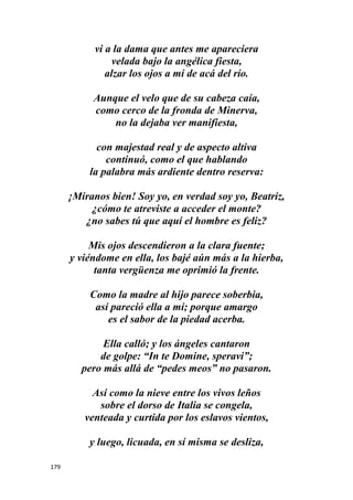 179
vi a la dama que antes me apareciera
velada bajo la angélica fiesta,
alzar los ojos a mí de acá del río.
Aunque el velo que de su cabeza caía,
como cerco de la fronda de Minerva,
no la dejaba ver manifiesta,
con majestad real y de aspecto altiva
continuó, como el que hablando
la palabra más ardiente dentro reserva:
¡Míranos bien! Soy yo, en verdad soy yo, Beatriz,
¿cómo te atreviste a acceder el monte?
¿no sabes tú que aquí el hombre es feliz?
Mis ojos descendieron a la clara fuente;
y viéndome en ella, los bajé aún más a la hierba,
tanta vergüenza me oprimió la frente.
Como la madre al hijo parece soberbia,
así pareció ella a mí; porque amargo
es el sabor de la piedad acerba.
Ella calló; y los ángeles cantaron
de golpe: “In te Domine, speravi”;
pero más allá de “pedes meos” no pasaron.
Así como la nieve entre los vivos leños
sobre el dorso de Italia se congela,
venteada y curtida por los eslavos vientos,
y luego, licuada, en sí misma se desliza,
 