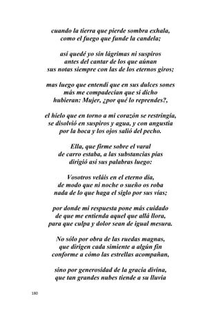 180
cuando la tierra que pierde sombra exhala,
como el fuego que funde la candela;
así quedé yo sin lágrimas ni suspiros
antes del cantar de los que aúnan
sus notas siempre con las de los eternos giros;
mas luego que entendí que en sus dulces sones
más me compadecían que si dicho
hubieran: Mujer, ¿por qué lo reprendes?,
el hielo que en torno a mi corazón se restringía,
se disolvió en suspiros y agua, y con angustia
por la boca y los ojos salió del pecho.
Ella, que firme sobre el varal
de carro estaba, a las substancias pías
dirigió así sus palabras luego:
Vosotros veláis en el eterno día,
de modo que ni noche o sueño os roba
nada de lo que haga el siglo por sus vías;
por donde mi respuesta pone más cuidado
de que me entienda aquel que allá llora,
para que culpa y dolor sean de igual mesura.
No sólo por obra de las ruedas magnas,
que dirigen cada simiente a algún fin
conforme a cómo las estrellas acompañan,
sino por generosidad de la gracia divina,
que tan grandes nubes tiende a su lluvia
 