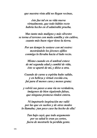 181
que nuestra vista allá no llegan vecinas,
éste fue tal en su vida nueva
virtualmente, que todo hábito recto
habría hecho en él admirable prueba.
Mas tanto más maligno y más silvestre
se torna el terreno con mala semilla y sin cultivo,
cuanto más buen vigor tiene la tierra.
Por un tiempo lo sostuve con mi rostro:
mostrándole los jóvenes ojillos
conmigo lo llevaba hacia el lado recto.
Mismo cuando en el umbral estuve
de mi segunda edad y cambié de vida,
éste se apartó de mí, y dióse a otra.
Cuando de carne a espíritu hube salido,
y en belleza y virtud crecida era,
fui para él menos cara y menos grata;
y volvió sus pasos a una vía no verdadera,
imágenes de bien siguiendo falsas,
que ninguna promesa rinden entera.
Ni impetrarle inspiración me valió
por las que en sueños y de otros modos
lo llamaba; ¡tan poco caso ha hecho de ella!
Tan bajo cayó, que todo argumento
por su salud le eran ya cortos,
fuera de mostrarle la perdida gente.
 
