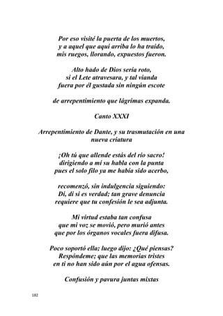182
Por eso visité la puerta de los muertos,
y a aquel que aquí arriba lo ha traído,
mis ruegos, llorando, expuestos fueron.
Alto hado de Dios sería roto,
si el Lete atravesara, y tal vianda
fuera por él gustada sin ningún escote
de arrepentimiento que lágrimas expanda.
Canto XXXI
Arrepentimiento de Dante, y su trasmutación en una
nueva criatura
¡Oh tú que allende estás del río sacro!
dirigiendo a mí su habla con la punta
pues el solo filo ya me había sido acerbo,
recomenzó, sin indulgencia siguiendo:
Dí, dí si es verdad; tan grave denuncia
requiere que tu confesión le sea adjunta.
Mi virtud estaba tan confusa
que mi voz se movió, pero murió antes
que por los órganos vocales fuera difusa.
Poco soportó ella; luego dijo: ¿Qué piensas?
Respóndeme; que las memorias tristes
en ti no han sido aún por el agua ofensas.
Confusión y pavura juntas mixtas
 