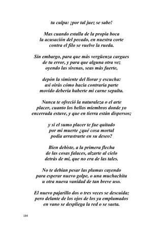 184
tu culpa: ¡por tal juez se sabe!
Mas cuando estalla de la propia boca
la acusación del pecado, en nuestra corte
contra el filo se vuelve la rueda.
Sin embargo, para que más vergüenza cargues
de tu error, y para que alguna otra vez
oyendo las sirenas, seas más fuerte,
depón la simiente del llorar y escucha:
así oirás cómo hacia contraria parte
movido debería haberte mi carne sepulta.
Nunca te ofreció la naturaleza o el arte
placer, cuanto los bellos miembros donde yo
encerrada estuve, y que en tierra están dispersos;
y si el sumo placer te fue quitado
por mi muerte ¿qué cosa mortal
podía arrastrarte en su deseo?
Bien debiste, a la primera flecha
de las cosas falaces, alzarte al cielo
detrás de mí, que no era de las tales.
No te debían pesar las plumas cayendo
para esperar nuevo golpe, o una muchachita
u otra nueva vanidad de tan breve uso.
El nuevo pajarillo dos o tres veces se descuida;
pero delante de los ojos de los ya emplumados
en vano se despliega la red o se saeta.
 