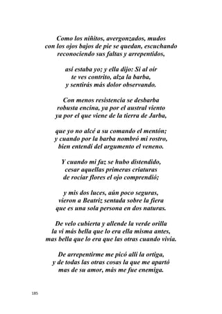185
Como los niñitos, avergonzados, mudos
con los ojos bajos de pie se quedan, escuchando
reconociendo sus faltas y arrepentidos,
así estaba yo; y ella dijo: Si al oír
te ves contrito, alza la barba,
y sentirás más dolor observando.
Con menos resistencia se desbarba
robusta encina, ya por el austral viento
ya por el que viene de la tierra de Jarba,
que yo no alcé a su comando el mentón;
y cuando por la barba nombró mi rostro,
bien entendí del argumento el veneno.
Y cuando mi faz se hubo distendido,
cesar aquellas primeras criaturas
de rociar flores el ojo comprendió;
y mis dos luces, aún poco seguras,
vieron a Beatriz sentada sobre la fiera
que es una sola persona en dos naturas.
De velo cubierta y allende la verde orilla
la vi más bella que lo era ella misma antes,
mas bella que lo era que las otras cuando vivía.
De arrepentirme me picó allí la ortiga,
y de todas las otras cosas la que me apartó
mas de su amor, más me fue enemiga.
 