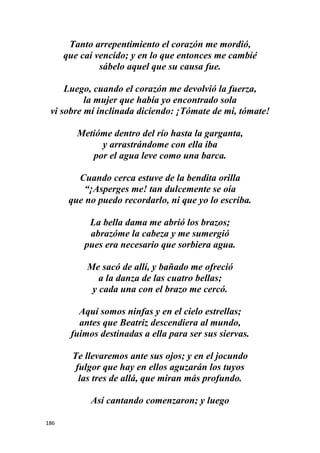 186
Tanto arrepentimiento el corazón me mordió,
que caí vencido; y en lo que entonces me cambié
sábelo aquel que su causa fue.
Luego, cuando el corazón me devolvió la fuerza,
la mujer que había yo encontrado sola
vi sobre mí inclinada diciendo: ¡Tómate de mi, tómate!
Metióme dentro del río hasta la garganta,
y arrastrándome con ella iba
por el agua leve como una barca.
Cuando cerca estuve de la bendita orilla
“¡Asperges me! tan dulcemente se oía
que no puedo recordarlo, ni que yo lo escriba.
La bella dama me abrió los brazos;
abrazóme la cabeza y me sumergió
pues era necesario que sorbiera agua.
Me sacó de allí, y bañado me ofreció
a la danza de las cuatro bellas;
y cada una con el brazo me cercó.
Aquí somos ninfas y en el cielo estrellas;
antes que Beatriz descendiera al mundo,
fuimos destinadas a ella para ser sus siervas.
Te llevaremos ante sus ojos; y en el jocundo
fulgor que hay en ellos aguzarán los tuyos
las tres de allá, que miran más profundo.
Así cantando comenzaron; y luego
 