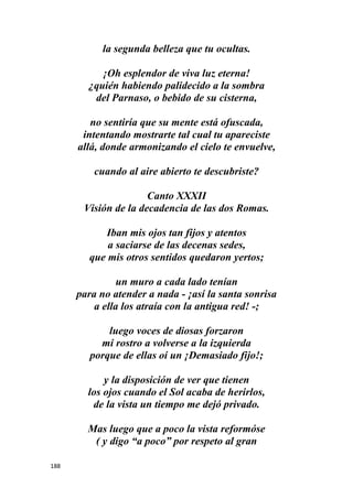 188
la segunda belleza que tu ocultas.
¡Oh esplendor de viva luz eterna!
¿quién habiendo palidecido a la sombra
del Parnaso, o bebido de su cisterna,
no sentiría que su mente está ofuscada,
intentando mostrarte tal cual tu apareciste
allá, donde armonizando el cielo te envuelve,
cuando al aire abierto te descubriste?
Canto XXXII
Visión de la decadencia de las dos Romas.
Iban mis ojos tan fijos y atentos
a saciarse de las decenas sedes,
que mis otros sentidos quedaron yertos;
un muro a cada lado tenían
para no atender a nada - ¡así la santa sonrisa
a ella los atraía con la antigua red! -;
luego voces de diosas forzaron
mi rostro a volverse a la izquierda
porque de ellas oí un ¡Demasiado fijo!;
y la disposición de ver que tienen
los ojos cuando el Sol acaba de herirlos,
de la vista un tiempo me dejó privado.
Mas luego que a poco la vista reformóse
( y digo “a poco” por respeto al gran
 