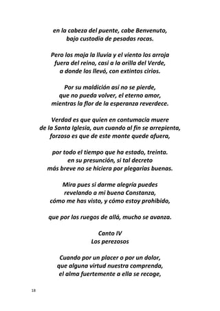18
en la cabeza del puente, cabe Benvenuto,
bajo custodia de pesadas rocas.
Pero los moja la lluvia y el viento los arroja
fuera del reino, casi a la orilla del Verde,
a donde los llevó, con extintos cirios.
Por su maldición así no se pierde,
que no pueda volver, el eterno amor,
mientras la flor de la esperanza reverdece.
Verdad es que quien en contumacia muere
de la Santa Iglesia, aun cuando al fin se arrepienta,
forzoso es que de este monte quede afuera,
por todo el tiempo que ha estado, treinta.
en su presunción, si tal decreto
más breve no se hiciera por plegarias buenas.
Mira pues si darme alegría puedes
revelando a mi buena Constanza,
cómo me has visto, y cómo estoy prohibido,
que por los ruegos de allá, mucho se avanza.
Canto IV
Los perezosos
Cuando por un placer o por un dolor,
que alguna virtud nuestra comprenda,
el alma fuertemente a ella se recoge,
 