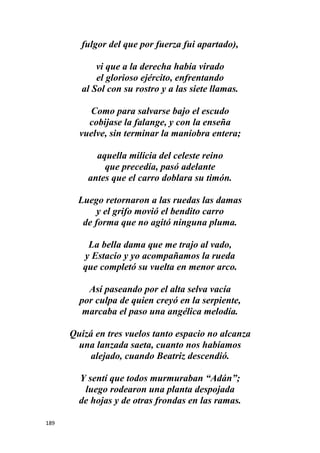189
fulgor del que por fuerza fui apartado),
vi que a la derecha había virado
el glorioso ejército, enfrentando
al Sol con su rostro y a las siete llamas.
Como para salvarse bajo el escudo
cobijase la falange, y con la enseña
vuelve, sin terminar la maniobra entera;
aquella milicia del celeste reino
que precedía, pasó adelante
antes que el carro doblara su timón.
Luego retornaron a las ruedas las damas
y el grifo movió el bendito carro
de forma que no agitó ninguna pluma.
La bella dama que me trajo al vado,
y Estacio y yo acompañamos la rueda
que completó su vuelta en menor arco.
Así paseando por el alta selva vacía
por culpa de quien creyó en la serpiente,
marcaba el paso una angélica melodía.
Quizá en tres vuelos tanto espacio no alcanza
una lanzada saeta, cuanto nos habíamos
alejado, cuando Beatriz descendió.
Y sentí que todos murmuraban “Adán”;
luego rodearon una planta despojada
de hojas y de otras frondas en las ramas.
 