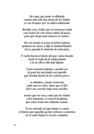 190
Su copa, que tanto se dilataba
cuanto más alto iba, fuera de los Indios
en sus bosques por su altura admirada.
Bendito seas, Grifo, que no arrancas nada
con el pico de este tronco dulce al gusto,
pero que luego mal retuerce el vientre.
De este modo en torno al árbol robusto
gritaron los otros; y dijo el animal binado:
Así se guarda la simiente de todo justo.
Y vuelto hacia el timón del que venía tirando
al pie lo trajo de la viuda planta
y lo de ella a ella dejó ligado.
Como nuestras plantas, cuando cae
la gran luz mezclada con aquella
que irradia detrás de los celestes peces,
se abultan, y luego renuevan
cada una su color, antes que el Sol
lleve sus corceles bajo otra estrella;
menos que de rosa y más que de violeta
color tomando, se renovó la planta,
que antes tenía tan solitarias ramas.
Yo no entendí, ni aquí abajo se canta
el himno que aquellas gentes entonces cantaron,
ni el canto llegué a oír por completo.
 
