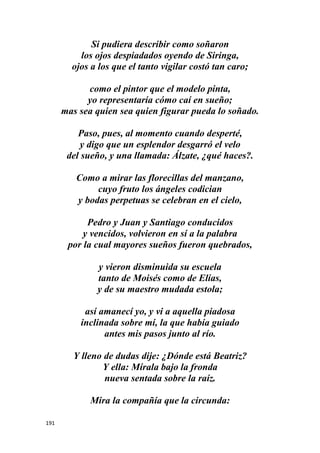 191
Si pudiera describir como soñaron
los ojos despiadados oyendo de Siringa,
ojos a los que el tanto vigilar costó tan caro;
como el pintor que el modelo pinta,
yo representaría cómo caí en sueño;
mas sea quien sea quien figurar pueda lo soñado.
Paso, pues, al momento cuando desperté,
y digo que un esplendor desgarró el velo
del sueño, y una llamada: Álzate, ¿qué haces?.
Como a mirar las florecillas del manzano,
cuyo fruto los ángeles codician
y bodas perpetuas se celebran en el cielo,
Pedro y Juan y Santiago conducidos
y vencidos, volvieron en sí a la palabra
por la cual mayores sueños fueron quebrados,
y vieron disminuida su escuela
tanto de Moisés como de Elías,
y de su maestro mudada estola;
así amanecí yo, y vi a aquella piadosa
inclinada sobre mí, la que había guiado
antes mis pasos junto al río.
Y lleno de dudas dije: ¿Dónde está Beatriz?
Y ella: Mírala bajo la fronda
nueva sentada sobre la raíz.
Mira la compañía que la circunda:
 