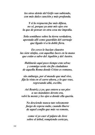 192
los otros detrás del Grifo van subiendo,
con más dulce canción y más profunda.
Y si la respuesta fue más difusa,
no sé, porque ya ante mis ojos era
la que de pensar en otra cosa me impedía.
Sola sentábase sobre la tierra verdadera,
apostada allí como guardián del carruaje
que ligado vi a la doble fiera.
En cerco le hacían claustro
las siete ninfas, con aquellas luces en la mano
que están a salvo del Aquilón y del Austro.
Habitarás aquí poco tiempo esta selva;
y conmigo serás sin fin ciudadano
de aquella Roma donde Cristo es romano,
sin embargo, por el mundo que mal vive,
fija la vista en el carro ahora, y lo que veas,
regresando allá, escribe,
Así Beatriz; y yo, que entero a sus pies
a sus mandatos devoto era,
volví la mente y los ojos a donde ella quería.
No desciende nunca tan velozmente
fuego de espesa nube, cuando llueve
de aquel confín que más va remoto,
como vi yo caer el pájaro de Jove
sobre el árbol, rompiendo cortezas,
 