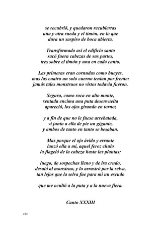 194
se recubrió, y quedaron recubiertas
una y otra rueda y el timón, en lo que
dura un suspiro de boca abierta.
Transformado así el edificio santo
sacó fuera cabezas de sus partes,
tres sobre el timón y una en cada canto.
Las primeras eran cornudas como bueyes,
mas las cuatro un solo cuerno tenían por frente:
jamás tales monstruos no vistos todavía fueron.
Segura, como roca en alto monte,
sentada encima una puta desenvuelta
apareció, los ojos girando en torno;
y a fin de que no le fuese arrebatada,
vi junto a ella de pie un gigante,
y ambos de tanto en tanto se besaban.
Mas porque el ojo ávido y errante
lanzó ella a mí, aquel feroz chulo
la flageló de la cabeza hasta las plantas;
luego, de sospechas lleno y de ira crudo,
desató al monstruo, y lo arrastró por la selva,
tan lejos que la selva fue para mí un escudo
que me ocultó a la puta y a la nueva fiera.
Canto XXXIII
 